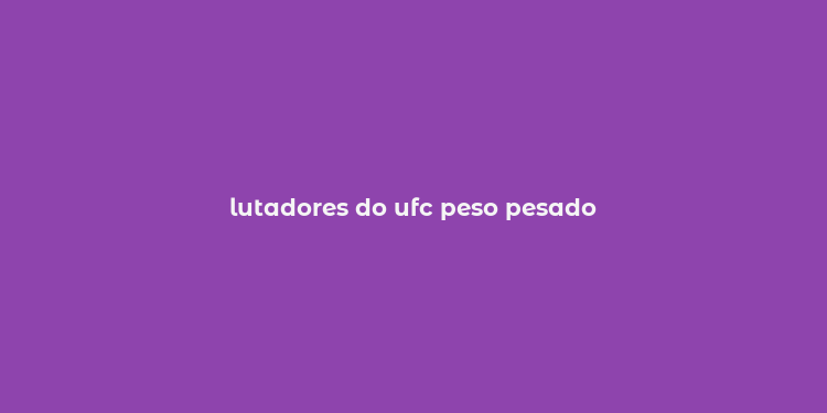 lutadores do ufc peso pesado