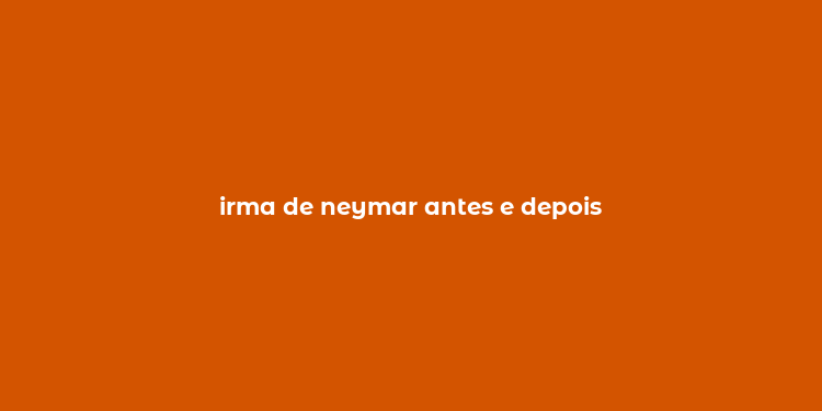 irma de neymar antes e depois