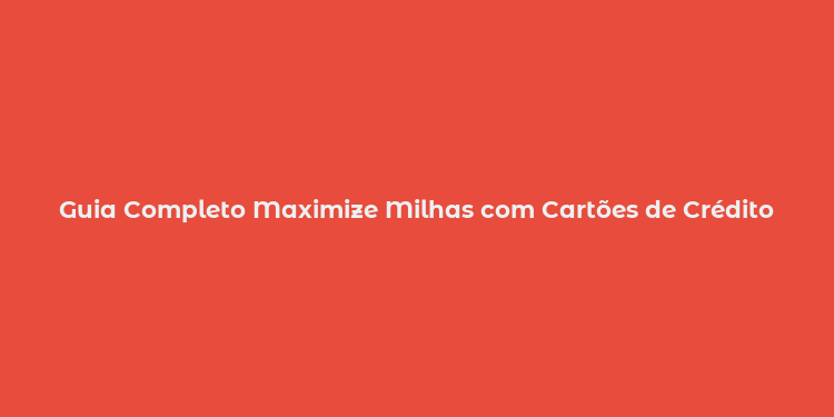 Guia Completo Maximize Milhas com Cartões de Crédito