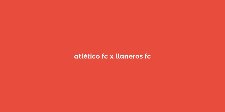 atlético fc x llaneros fc