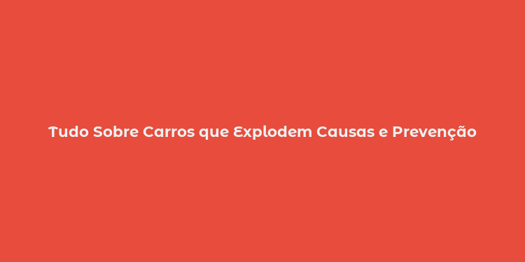 Tudo Sobre Carros que Explodem Causas e Prevenção