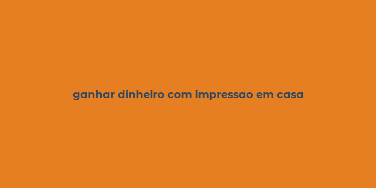 ganhar dinheiro com impressao em casa