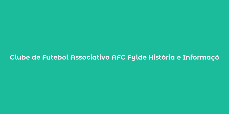 Clube de Futebol Associativo AFC Fylde História e Informações Básicas