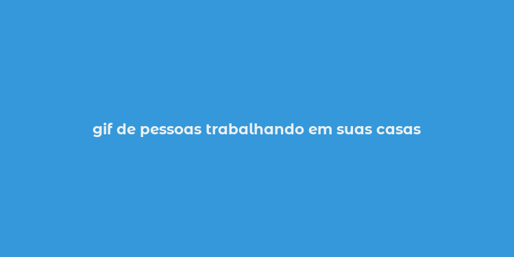 gif de pessoas trabalhando em suas casas