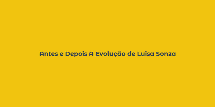 Antes e Depois A Evolução de Luisa Sonza