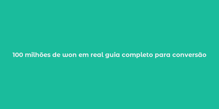 100 milhões de won em real guia completo para conversão