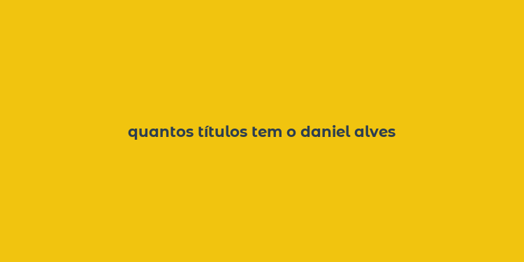 quantos títulos tem o daniel alves