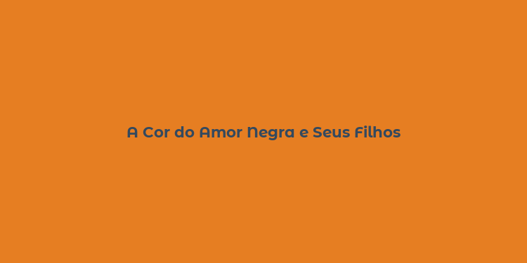 A Cor do Amor Negra e Seus Filhos