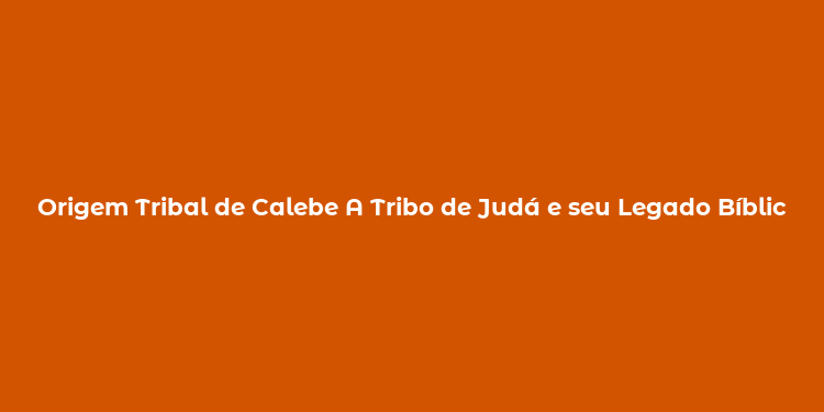 Origem Tribal de Calebe A Tribo de Judá e seu Legado Bíblico