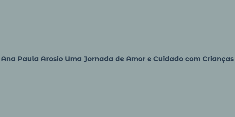 Ana Paula Arosio Uma Jornada de Amor e Cuidado com Crianças