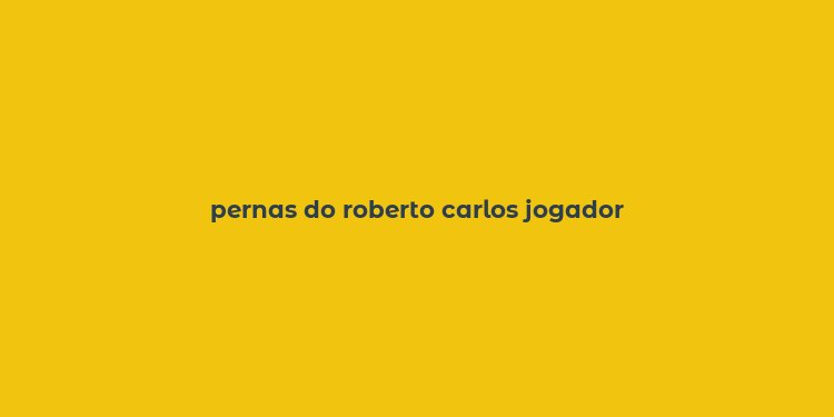 pernas do roberto carlos jogador