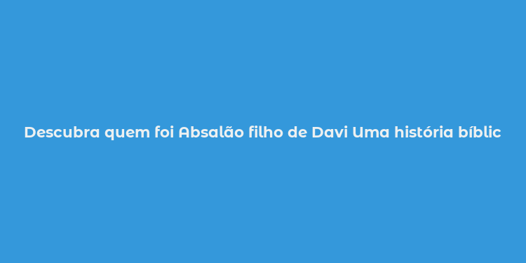 Descubra quem foi Absalão filho de Davi Uma história bíblica de tragédia e poder