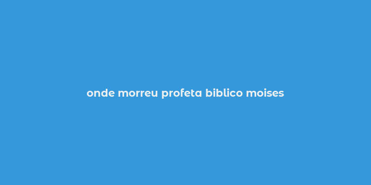 onde morreu profeta biblico moises