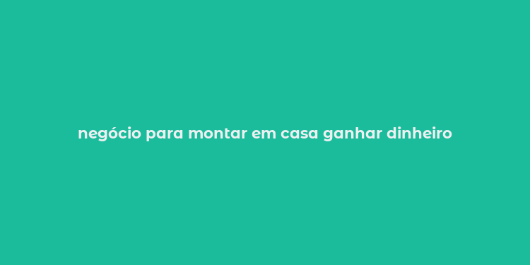 negócio para montar em casa ganhar dinheiro