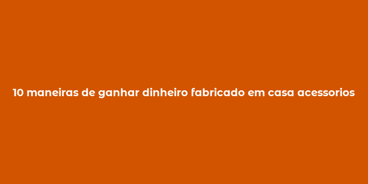 10 maneiras de ganhar dinheiro fabricado em casa acessorios