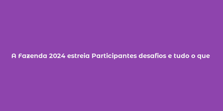 A Fazenda 2024 estreia Participantes desafios e tudo o que você precisa saber