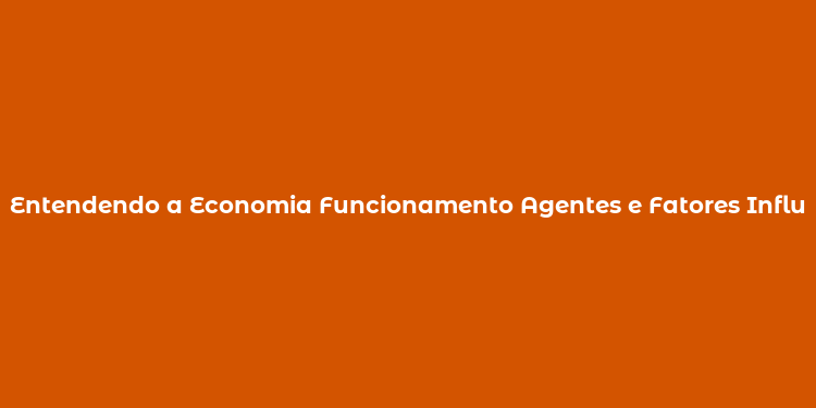 Entendendo a Economia Funcionamento Agentes e Fatores Influenciadores