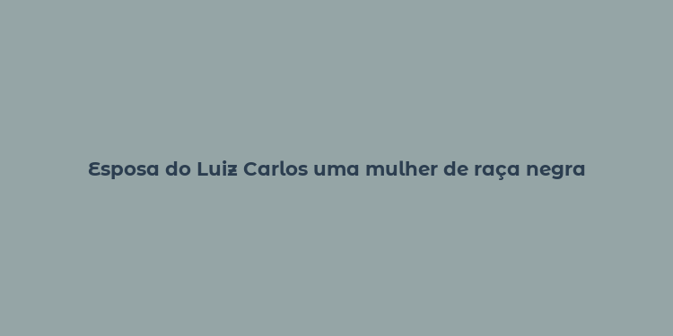 Esposa do Luiz Carlos uma mulher de raça negra