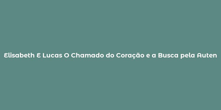 Elisabeth E Lucas O Chamado do Coração e a Busca pela Autenticidade