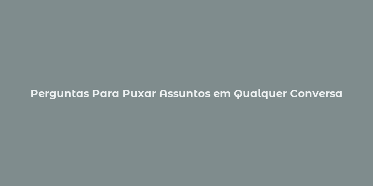 Perguntas Para Puxar Assuntos em Qualquer Conversa