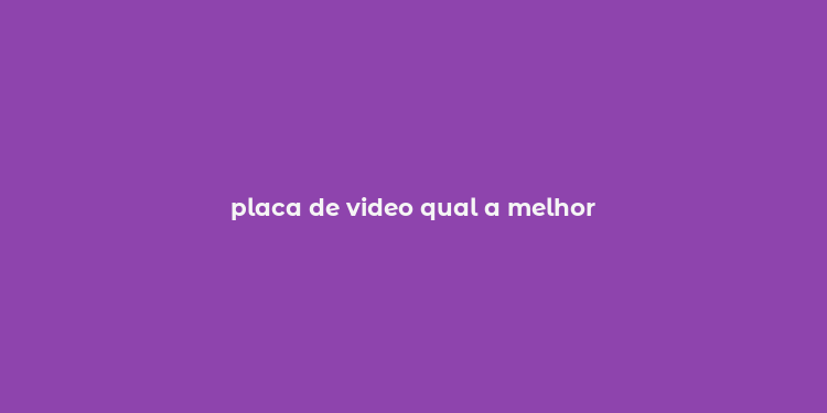 placa de video qual a melhor