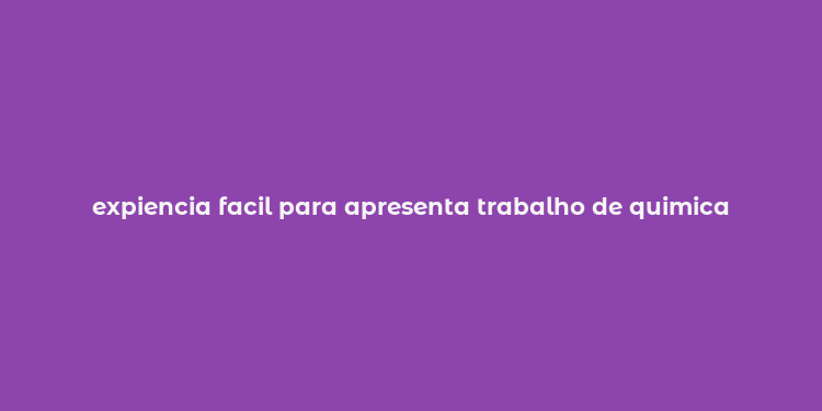 expiencia facil para apresenta trabalho de quimica