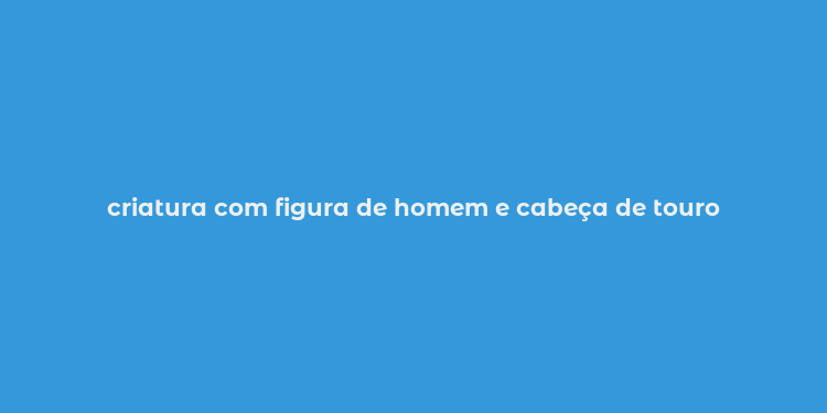 criatura com figura de homem e cabeça de touro