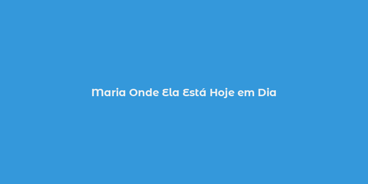 Maria Onde Ela Está Hoje em Dia