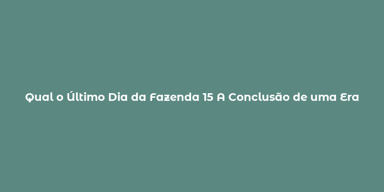 Qual o Último Dia da Fazenda 15 A Conclusão de uma Era