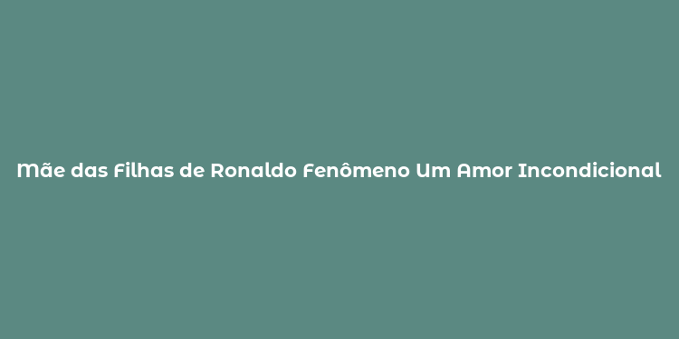 Mãe das Filhas de Ronaldo Fenômeno Um Amor Incondicional