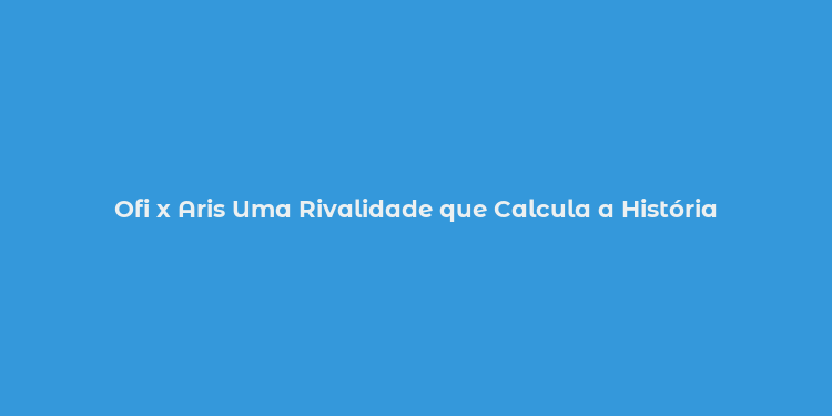 Ofi x Aris Uma Rivalidade que Calcula a História