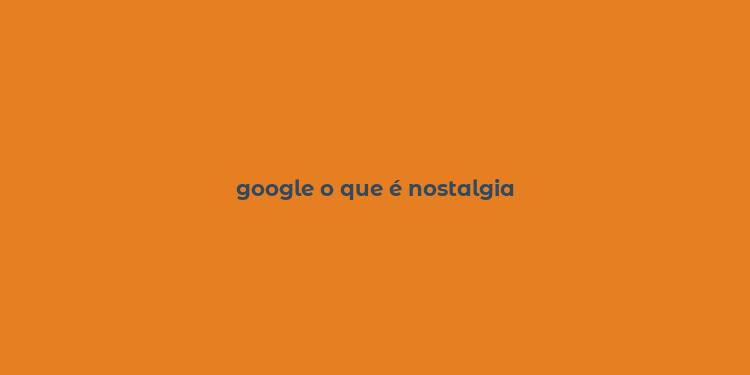 google o que é nostalgia