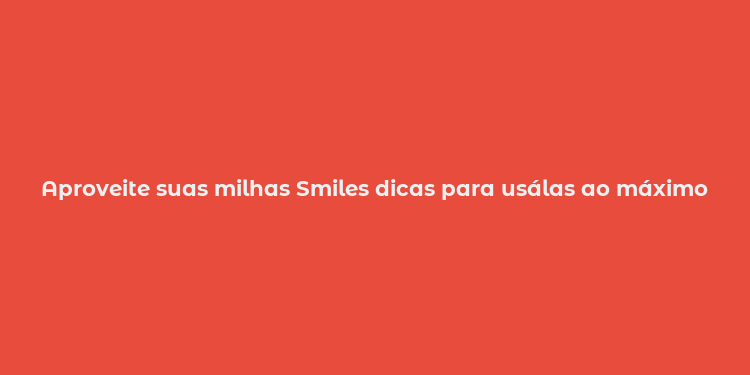 Aproveite suas milhas Smiles dicas para usálas ao máximo