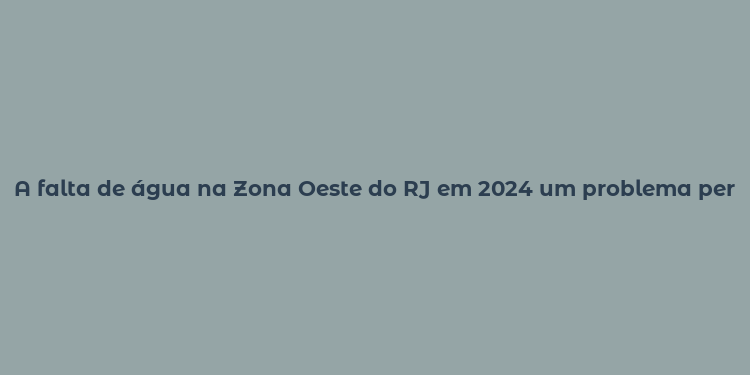 A falta de água na Zona Oeste do RJ em 2024 um problema persistente