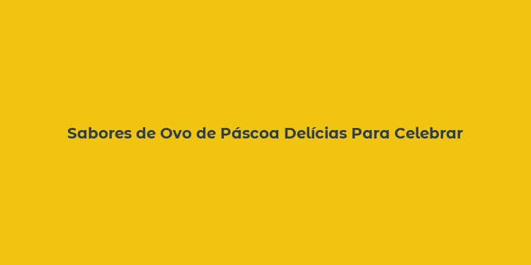 Sabores de Ovo de Páscoa Delícias Para Celebrar