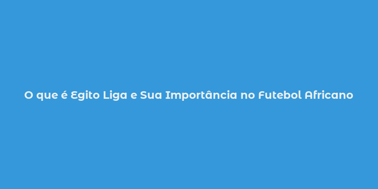 O que é Egito Liga e Sua Importância no Futebol Africano