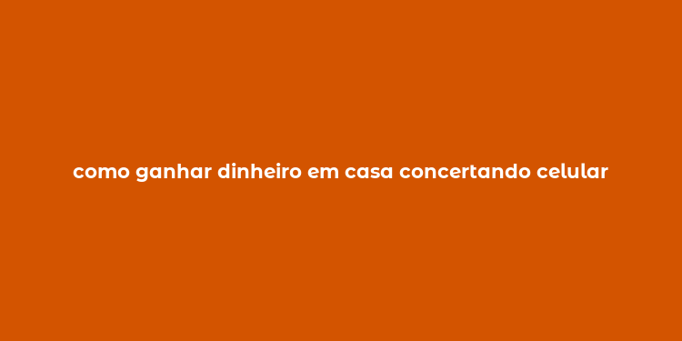 como ganhar dinheiro em casa concertando celular