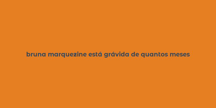 bruna marquezine está grávida de quantos meses