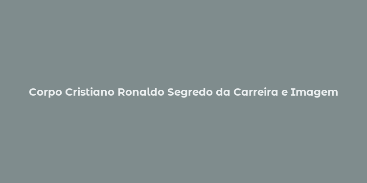 Corpo Cristiano Ronaldo Segredo da Carreira e Imagem