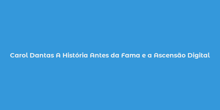 Carol Dantas A História Antes da Fama e a Ascensão Digital