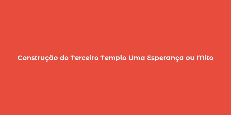 Construção do Terceiro Templo Uma Esperança ou Mito