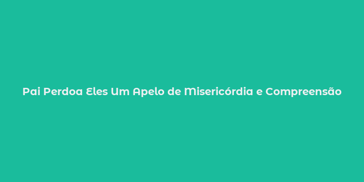 Pai Perdoa Eles Um Apelo de Misericórdia e Compreensão