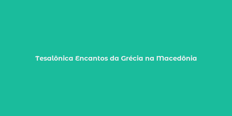 Tesalônica Encantos da Grécia na Macedônia