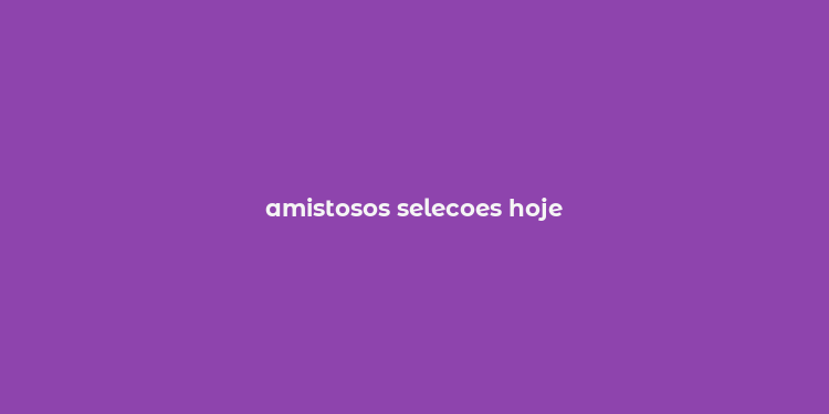 amistosos selecoes hoje