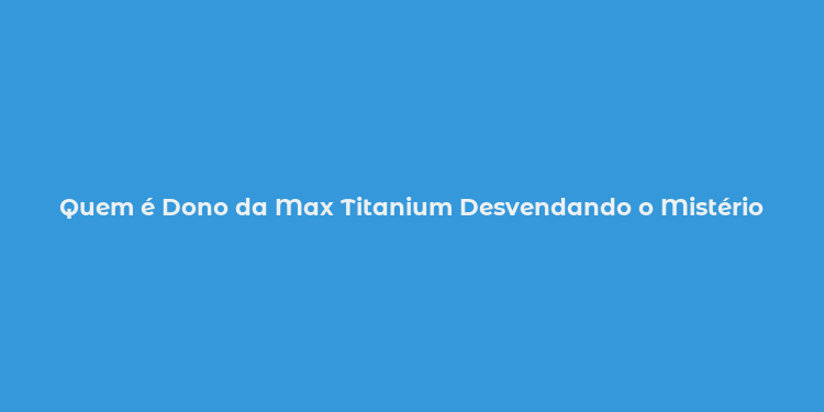 Quem é Dono da Max Titanium Desvendando o Mistério