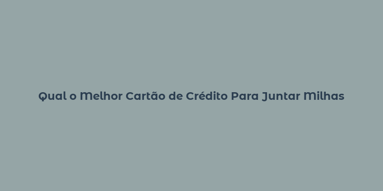 Qual o Melhor Cartão de Crédito Para Juntar Milhas