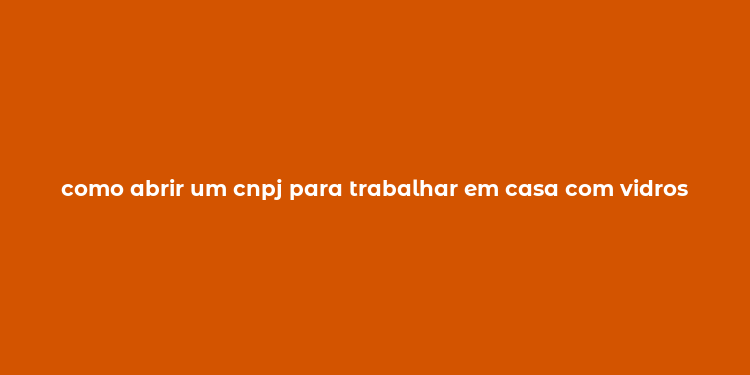 como abrir um cnpj para trabalhar em casa com vidros