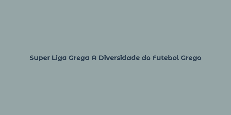 Super Liga Grega A Diversidade do Futebol Grego