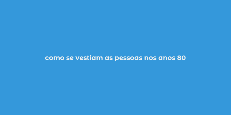 como se vestiam as pessoas nos anos 80