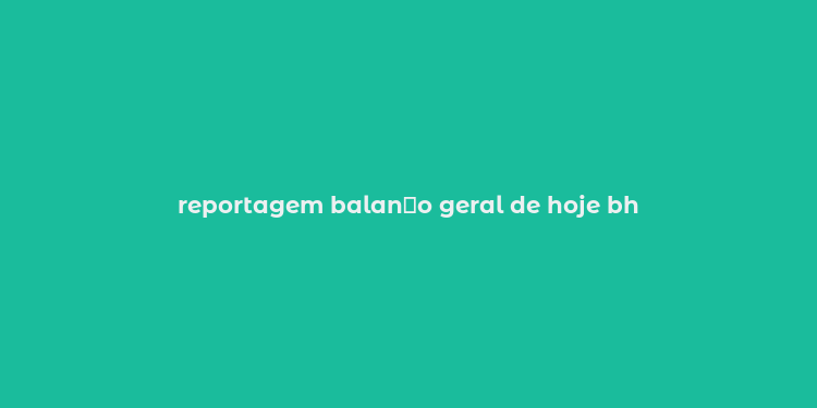 reportagem balan？o geral de hoje bh